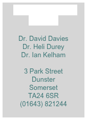 Doctors Surgery
Dunster

Dr. David Davies
Dr. Heli Durey
Dr. Ian Kelham
 
3 Park Street
Dunster
Somerset
TA24 6SR
(01643) 821244


