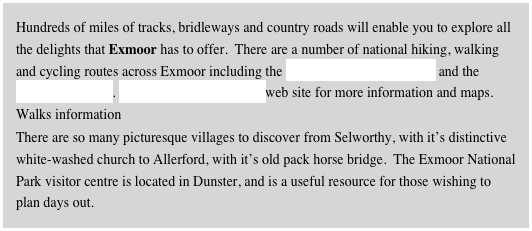 Hundreds of miles of tracks, bridleways and country roads will enable you to explore all the delights that Exmoor has to offer.  There are a number of national hiking, walking and cycling routes across Exmoor including the South West Coastal Path and the Macmillan Way. Visit the Dunster Estate web site for more information and maps. Walks information
There are so many picturesque villages to discover from Selworthy, with it’s distinctive white-washed church to Allerford, with it’s old pack horse bridge.  The Exmoor National Park visitor centre is located in Dunster, and is a useful resource for those wishing to plan days out.
