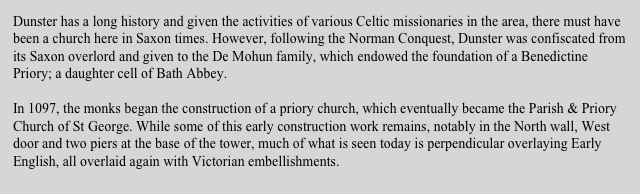 Dunster has a long history and given the activities of various Celtic missionaries in the area, there must have been a church here in Saxon times. However, following the Norman Conquest, Dunster was confiscated from its Saxon overlord and given to the De Mohun family, which endowed the foundation of a Benedictine Priory; a daughter cell of Bath Abbey. 

In 1097, the monks began the construction of a priory church, which eventually became the Parish & Priory Church of St George. While some of this early construction work remains, notably in the North wall, West door and two piers at the base of the tower, much of what is seen today is perpendicular overlaying Early English, all overlaid again with Victorian embellishments.
