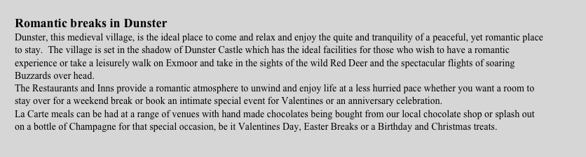 Romantic breaks in Dunster Dunster, this medieval village, is the ideal place to come and relax and enjoy the quite and tranquility of a peaceful, yet romantic place to stay.  The village is set in the shadow of Dunster Castle which has the ideal facilities for those who wish to have a romantic  experience or take a leisurely walk on Exmoor and take in the sights of the wild Red Deer and the spectacular flights of soaring Buzzards over head. The Restaurants and Inns provide a romantic atmosphere to unwind and enjoy life at a less hurried pace whether you want a room to stay over for a weekend break or book an intimate special event for Valentines or an anniversary celebration. La Carte meals can be had at a range of venues with hand made chocolates being bought from our local chocolate shop or splash out on a bottle of Champagne for that special occasion, be it Valentines Day, Easter Breaks or a Birthday and Christmas treats.
